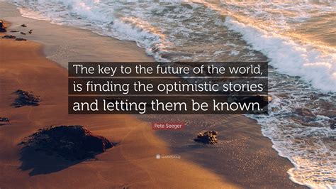 Pete Seeger Quote: “The key to the future of the world, is finding the optimistic stories and ...