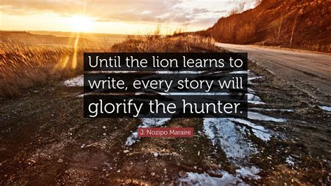 J. Nozipo Maraire Quote: “Until the lion learns to write, every story will glorify the hunter.”