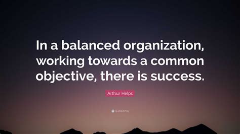 Arthur Helps Quote: “In a balanced organization, working towards a common objective, there is ...