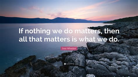 Joss Whedon Quote: “If nothing we do matters, then all that matters is ...