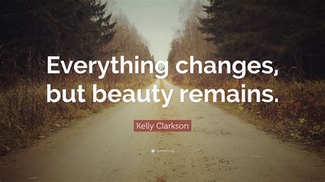 Kelly Clarkson Quote: “Everything changes, but beauty remains.”