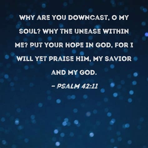 Psalm 42:11 Why are you downcast, O my soul? Why the unease within me? Put your hope in God, for ...