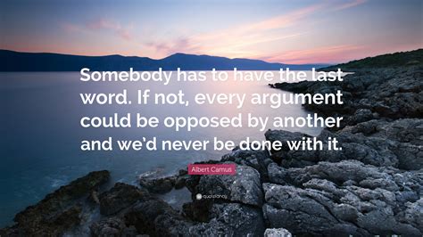 Albert Camus Quote: “Somebody has to have the last word. If not, every argument could be opposed ...