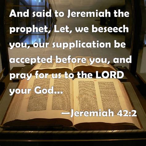 Jeremiah 42:2 And said to Jeremiah the prophet, Let, we beseech you, our supplication be ...