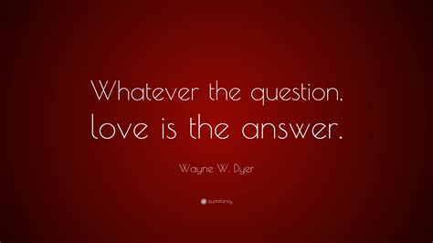 Wayne W. Dyer Quote: “Whatever the question, love is the answer.”