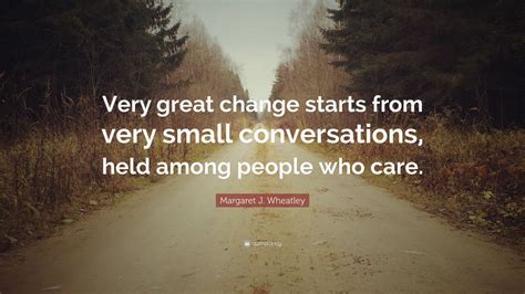 Margaret J. Wheatley Quote: “Very great change starts from very small conversations, held among ...