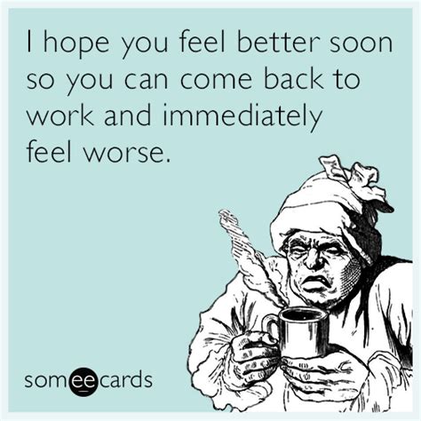 I hope you feel better soon so you can come back to work and immediately feel worse. | Feel good ...