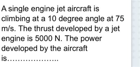 SOLVED: A single engine jet aircraft is climbing at a 10 degree angle at 75 m/s. The thrust ...