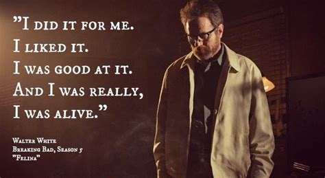 I did it for me. I liked it. I was good at it. And I was really, I was alive! - Walter White-