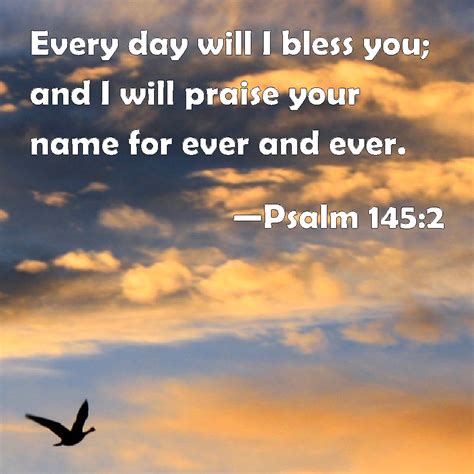 Psalm 145:2 Every day will I bless you; and I will praise your name for ever and ever.