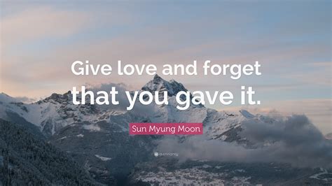 Sun Myung Moon Quote: “Give love and forget that you gave it.”