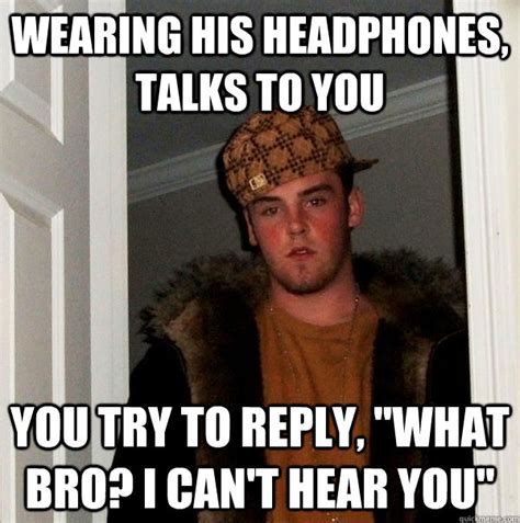 wearing his headphones, talks to you you try to reply, "what bro? I can ...