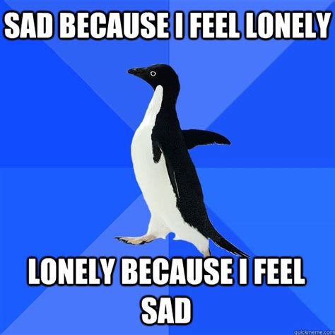 Sad because i feel lonely Lonely because I feel sad - Socially Awkward Penguin - quickmeme