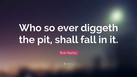 Bob Marley Quote: “Who so ever diggeth the pit, shall fall in it.”