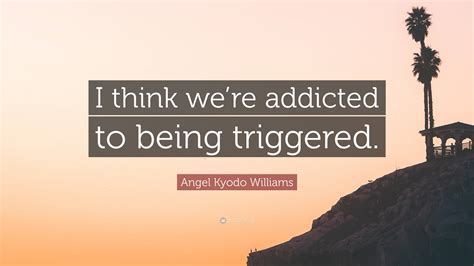 Angel Kyodo Williams Quote: “I think we’re addicted to being triggered.”