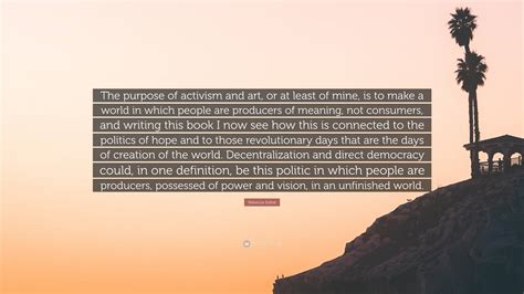 Rebecca Solnit Quote: “The purpose of activism and art, or at least of mine, is to make a world ...