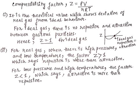 Compressibility factor, Z of a gas is given as Z= frac { pV }{ nRT } (i) What is the value of Z ...