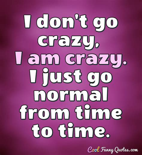 I don't go crazy, I am crazy. I just go normal from time to time.