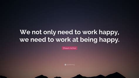 Shawn Achor Quote: “We not only need to work happy, we need to work at ...