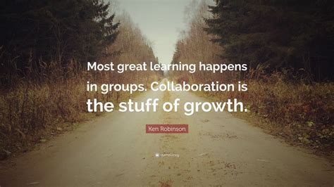 Ken Robinson Quote: “Most great learning happens in groups. Collaboration is the stuff of growth ...