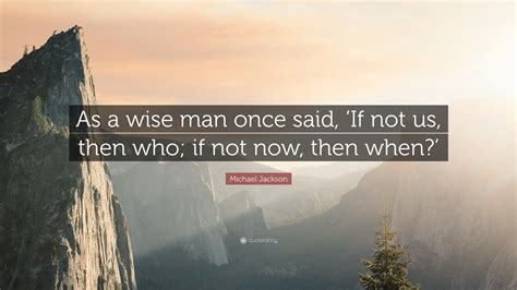 Michael Jackson Quote: “As a wise man once said, ‘If not us, then who; if not now, then when?’”