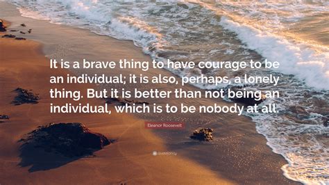 Eleanor Roosevelt Quote: “It is a brave thing to have courage to be an individual; it is also ...