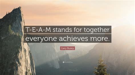 Gary Busey Quote: “T-E-A-M stands for together everyone achieves more.”