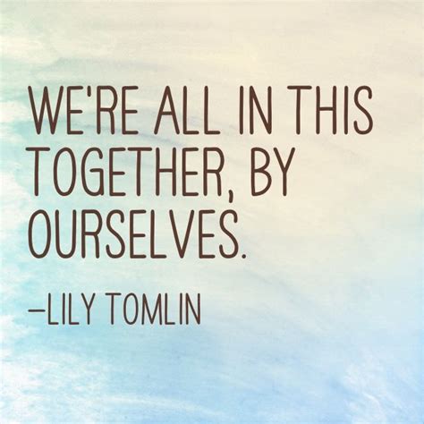 We're all in this together, by ourselves. —Lily Tomlin | We are in this ...