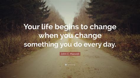 John C. Maxwell Quote: “Your life begins to change when you change something you do every day.”