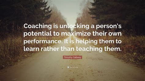 Timothy Gallwey Quote: “Coaching is unlocking a person’s potential to maximize their own ...