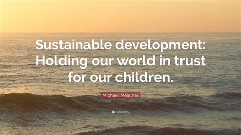 Michael Meacher Quote: “Sustainable development: Holding our world in trust for our children ...