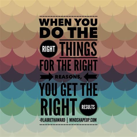 When you do the right things for the right reason you will eventually get the right results ...