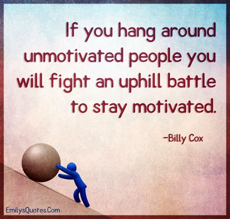 If you hang around unmotivated people you will fight an uphill battle ...