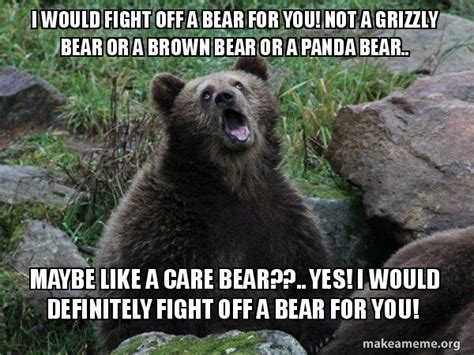 I would fight off a bear for you! Not a grizzly bear or a brown bear or ...