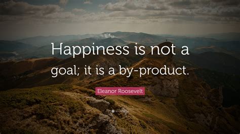 Eleanor Roosevelt Quote: “Happiness is not a goal; it is a by-product.”