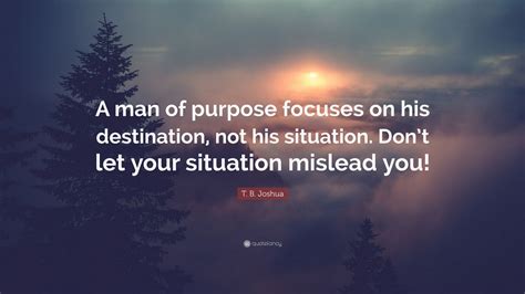 T. B. Joshua Quote: “A man of purpose focuses on his destination, not his situation. Don’t let ...