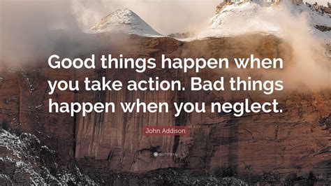 John Addison Quote: “Good things happen when you take action. Bad things happen when you neglect.”