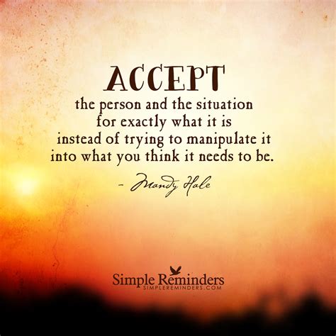 Accept the person and the situation for exactly what it is instead of trying to manipulate it ...