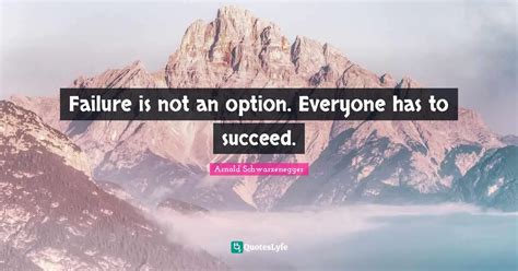 Failure is not an option. Everyone has to succeed.... Quote by Arnold ...