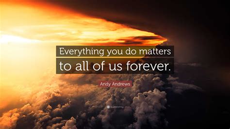 Andy Andrews Quote: “Everything you do matters to all of us forever.”