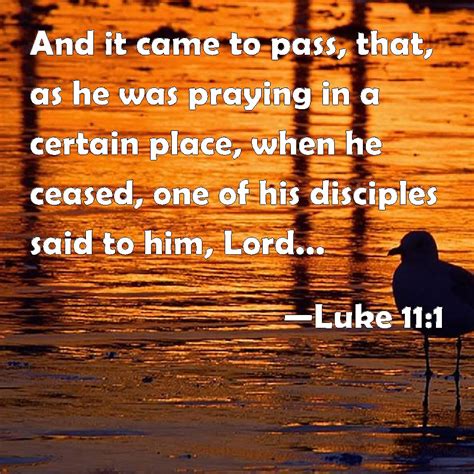 Luke 11:1 And it came to pass, that, as he was praying in a certain place, when he ceased, one ...