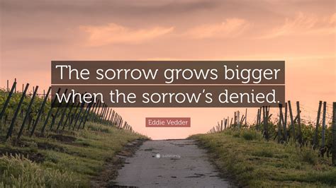 Eddie Vedder Quote: “The sorrow grows bigger when the sorrow’s denied.”