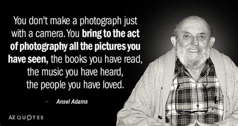 Ansel Adams quote: You don't make a photograph just with a camera. You bring to the... | Ansel ...