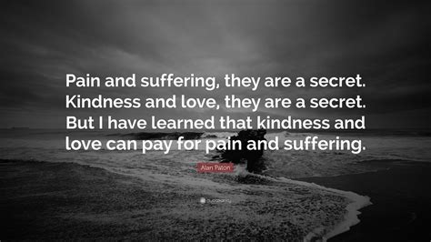 Alan Paton Quote: “Pain and suffering, they are a secret. Kindness and love, they are a secret ...