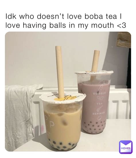 Idk who doesn’t love boba tea I love having balls in my mouth