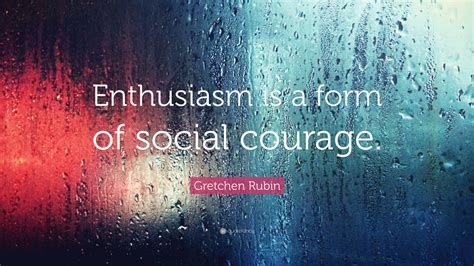 Gretchen Rubin Quote: “Enthusiasm is a form of social courage.”