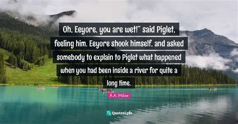 Oh, Eeyore, you are wet!” said Piglet, feeling him. Eeyore shook him... Quote by A.A. Milne ...