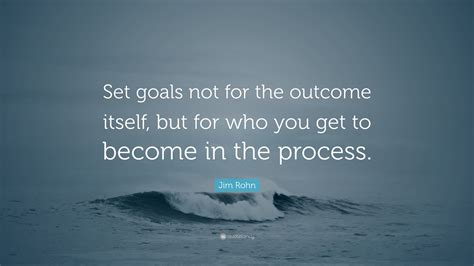 Jim Rohn Quote: “Set goals not for the outcome itself, but for who you get to become in the ...