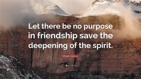 Khalil Gibran Quote: “Let there be no purpose in friendship save the deepening of the spirit ...