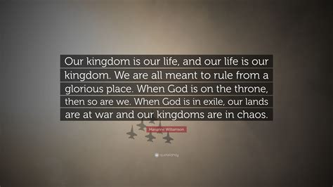 Marianne Williamson Quote: “Our kingdom is our life, and our life is our kingdom. We are all ...